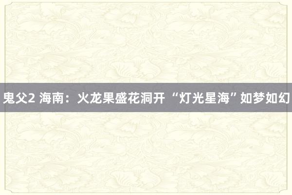 鬼父2 海南：火龙果盛花洞开 “灯光星海”如梦如幻