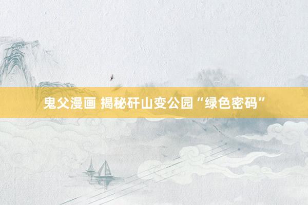 鬼父漫画 揭秘矸山变公园“绿色密码”