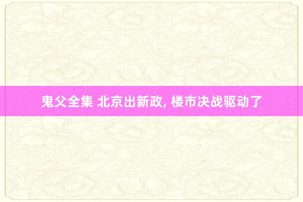 鬼父全集 北京出新政， 楼市决战驱动了