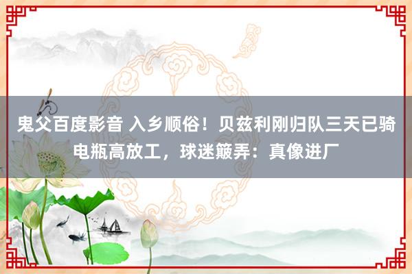 鬼父百度影音 入乡顺俗！贝兹利刚归队三天已骑电瓶高放工，球迷簸弄：真像进厂