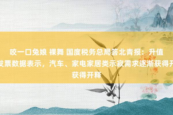咬一口兔娘 裸舞 国度税务总局答北青报：升值税发票数据表示，汽车、家电家居类示寂需求逐渐获得开释
