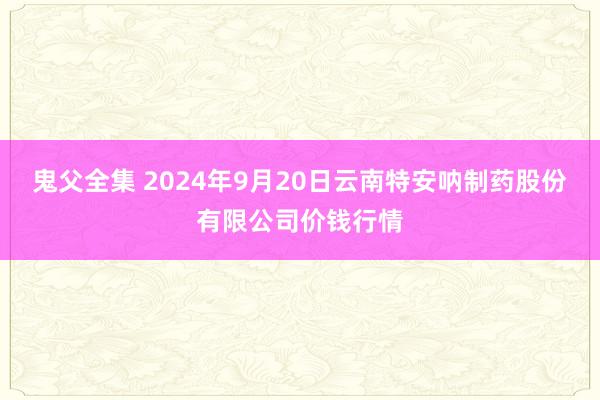 鬼父全集 2024年9月20日云南特安呐制药股份有限公司价钱行情