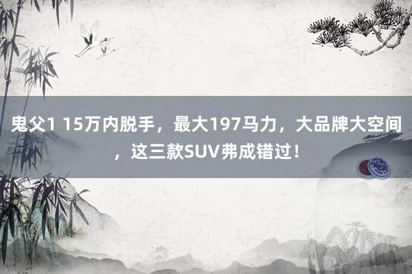 鬼父1 15万内脱手，最大197马力，大品牌大空间，这三款SUV弗成错过！