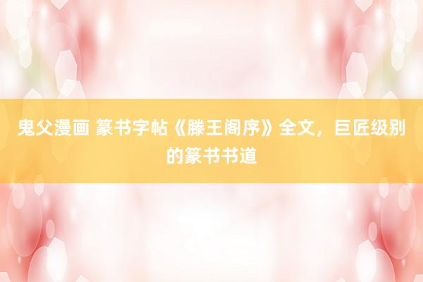 鬼父漫画 篆书字帖《滕王阁序》全文，巨匠级别的篆书书道