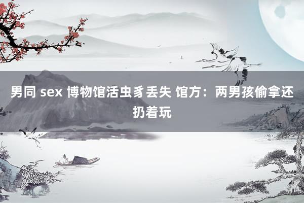 男同 sex 博物馆活虫豸丢失 馆方：两男孩偷拿还扔着玩