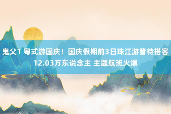 鬼父1 粤式游国庆！国庆假期前3日珠江游管待搭客12.03万东说念主 主题航班火爆