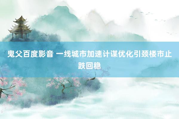 鬼父百度影音 一线城市加速计谋优化引颈楼市止跌回稳