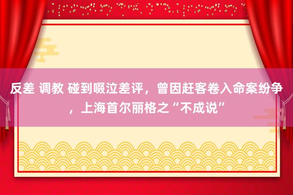 反差 调教 碰到啜泣差评，曾因赶客卷入命案纷争，上海首尔丽格之“不成说”