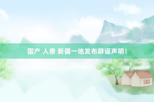 国产 人兽 新疆一地发布辟谣声明!