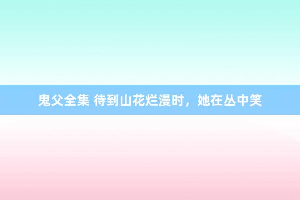 鬼父全集 待到山花烂漫时，她在丛中笑