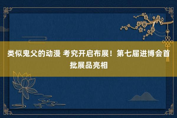 类似鬼父的动漫 考究开启布展！第七届进博会首批展品亮相