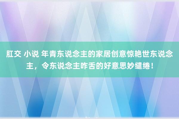 肛交 小说 年青东说念主的家居创意惊艳世东说念主，令东说念主咋舌的好意思妙缱绻！