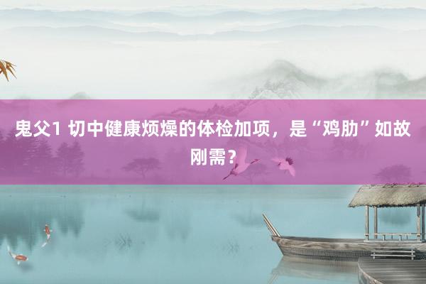 鬼父1 切中健康烦燥的体检加项，是“鸡肋”如故刚需？