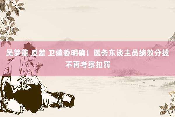 吴梦菲 反差 卫健委明确！医务东谈主员绩效分拨不再考察扣罚