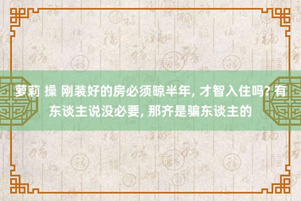 萝莉 操 刚装好的房必须晾半年， 才智入住吗? 有东谈主说没必要， 那齐是骗东谈主的