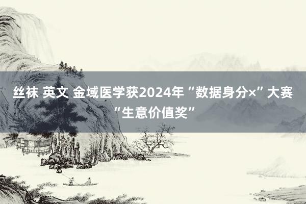 丝袜 英文 金域医学获2024年“数据身分×”大赛“生意价值奖”