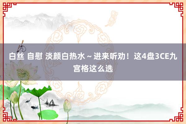 白丝 自慰 淡颜白热水~进来听劝!这4盘3CE九宫格这么选