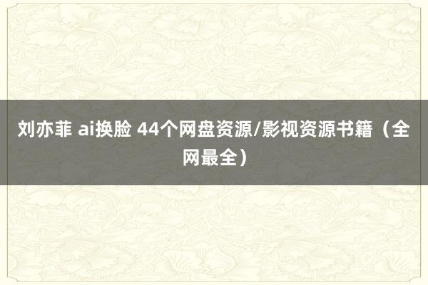 刘亦菲 ai换脸 44个网盘资源/影视资源书籍（全网最全）