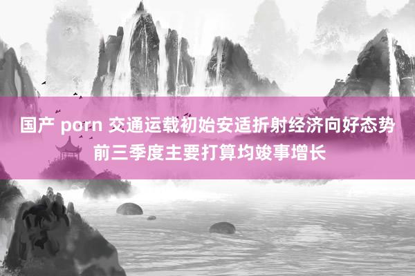 国产 porn 交通运载初始安适折射经济向好态势 前三季度主要打算均竣事增长