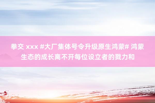 拳交 xxx #大厂集体号令升级原生鸿蒙# 鸿蒙生态的成长离不开每位设立者的戮力和