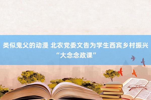 类似鬼父的动漫 北农党委文告为学生西宾乡村振兴“大念念政课”
