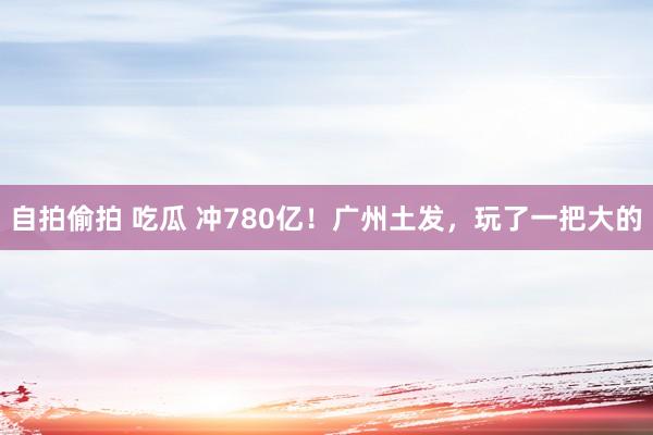 自拍偷拍 吃瓜 冲780亿！广州土发，玩了一把大的