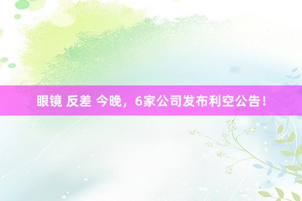 眼镜 反差 今晚，6家公司发布利空公告！