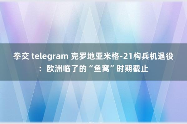 拳交 telegram 克罗地亚米格-21构兵机退役：欧洲临了的“鱼窝”时期截止