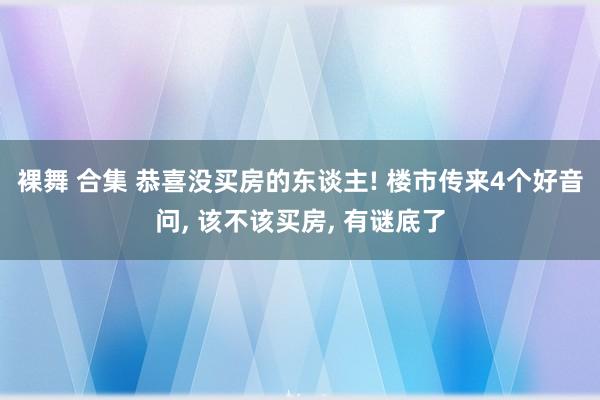 裸舞 合集 恭喜没买房的东谈主! 楼市传来4个好音问， 该不该买房， 有谜底了