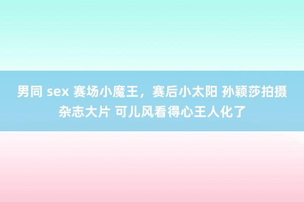 男同 sex 赛场小魔王，赛后小太阳 孙颖莎拍摄杂志大片 可儿风看得心王人化了