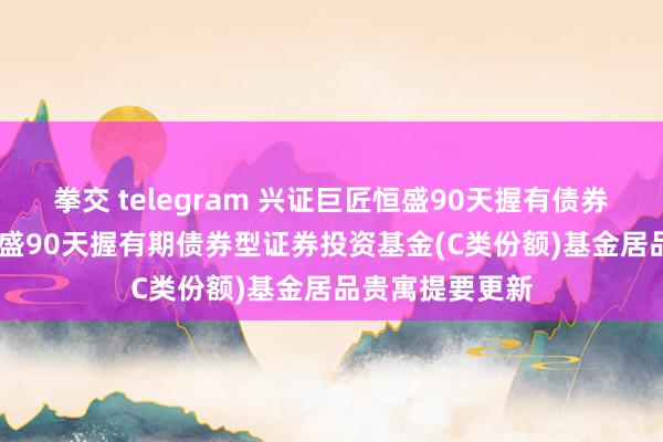 拳交 telegram 兴证巨匠恒盛90天握有债券C: 兴证巨匠恒盛90天握有期债券型证券投资基金(C类份额)基金居品贵寓提要更新