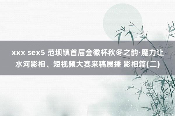 xxx sex5 范坝镇首届金徽杯秋冬之韵·魔力让水河影相、短视频大赛来稿展播 影相篇(二)