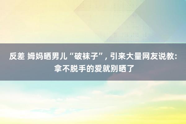 反差 姆妈晒男儿“破袜子”， 引来大量网友说教: 拿不脱手的爱就别晒了