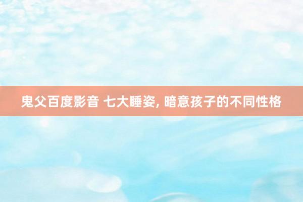 鬼父百度影音 七大睡姿， 暗意孩子的不同性格