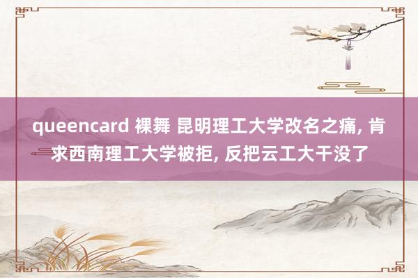 queencard 裸舞 昆明理工大学改名之痛， 肯求西南理工大学被拒， 反把云工大干没了