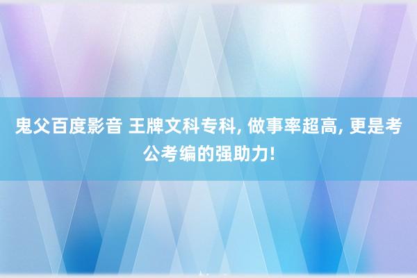 鬼父百度影音 王牌文科专科， 做事率超高， 更是考公考编的强助力!