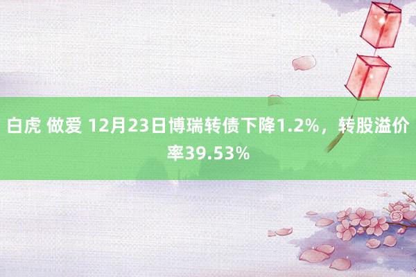 白虎 做爱 12月23日博瑞转债下降1.2%，转股溢价率39.53%