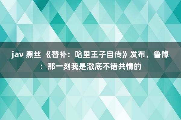 jav 黑丝 《替补：哈里王子自传》发布，鲁豫：那一刻我是澈底不错共情的