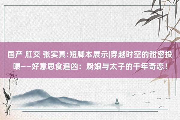 国产 肛交 张实真:短脚本展示|穿越时空的甜密投喂——好意思食追凶：厨娘与太子的千年奇恋！
