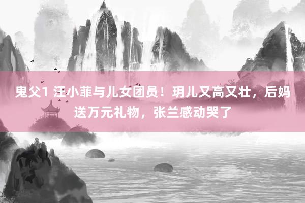 鬼父1 汪小菲与儿女团员！玥儿又高又壮，后妈送万元礼物，张兰感动哭了
