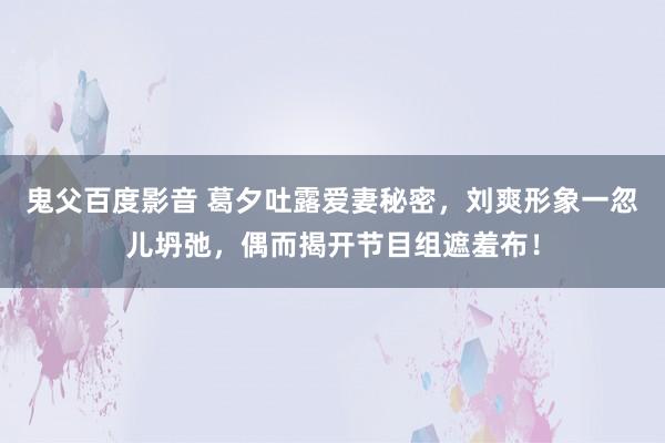 鬼父百度影音 葛夕吐露爱妻秘密，刘爽形象一忽儿坍弛，偶而揭开节目组遮羞布！