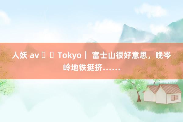 人妖 av ✈️Tokyo｜ 富士山很好意思，晚岑岭地铁挺挤……