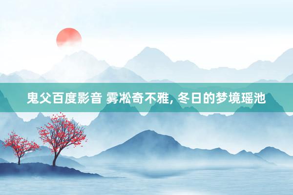鬼父百度影音 雾凇奇不雅， 冬日的梦境瑶池