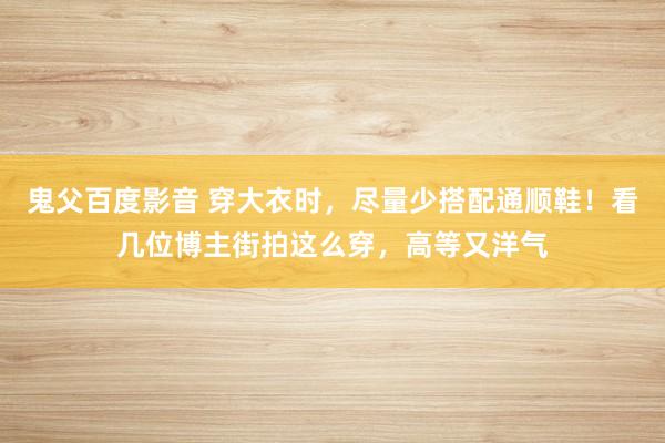 鬼父百度影音 穿大衣时，尽量少搭配通顺鞋！看几位博主街拍这么穿，高等又洋气