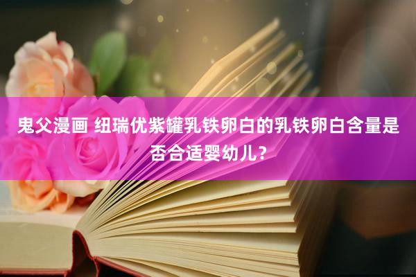 鬼父漫画 纽瑞优紫罐乳铁卵白的乳铁卵白含量是否合适婴幼儿？