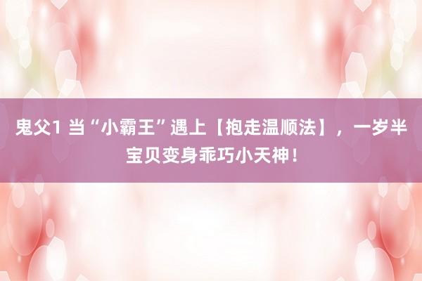 鬼父1 当“小霸王”遇上【抱走温顺法】，一岁半宝贝变身乖巧小天神！