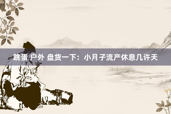 跳蛋 户外 盘货一下：小月子流产休息几许天
