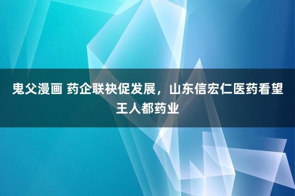 鬼父漫画 药企联袂促发展，山东信宏仁医药看望王人都药业