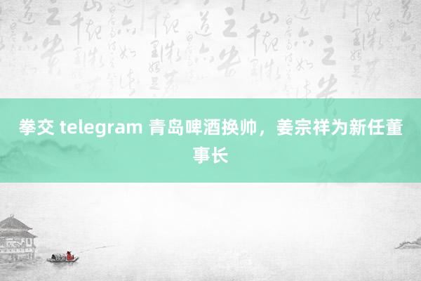 拳交 telegram 青岛啤酒换帅，姜宗祥为新任董事长