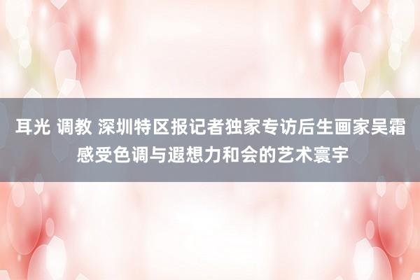 耳光 调教 深圳特区报记者独家专访后生画家吴霜 感受色调与遐想力和会的艺术寰宇